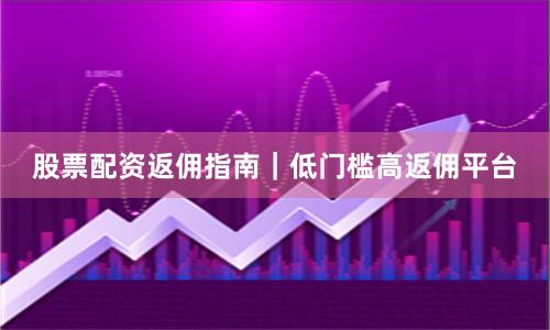 股票配资返佣指南｜低门槛高返佣平台